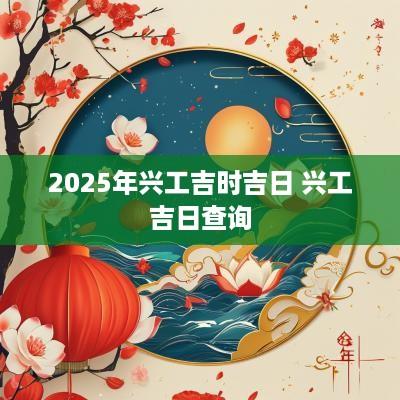 2025年兴工吉时吉日 兴工吉日查询