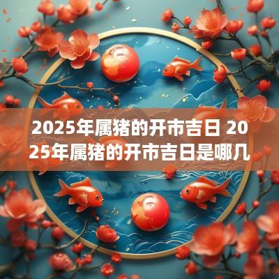 2025年属猪的开市吉日 2025年属猪的开市吉日是哪几天