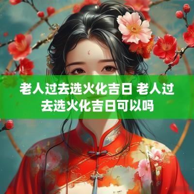 老人过去选火化吉日 老人过去选火化吉日可以吗