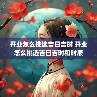 开业怎么挑选吉日吉时 开业怎么挑选吉日吉时和时辰 开业怎么挑选吉日吉时 开业怎么挑选吉日吉时和时辰