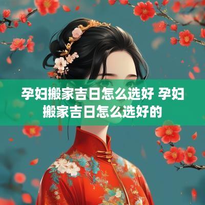 孕妇搬家吉日怎么选好 孕妇搬家吉日怎么选好的