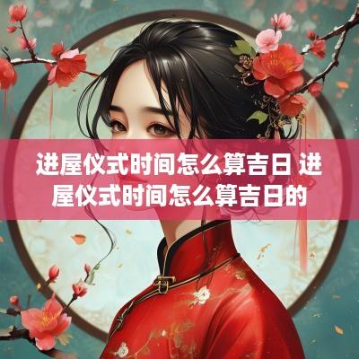 进屋仪式时间怎么算吉日 进屋仪式时间怎么算吉日的