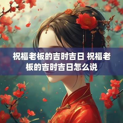 祝福老板的吉时吉日 祝福老板的吉时吉日怎么说