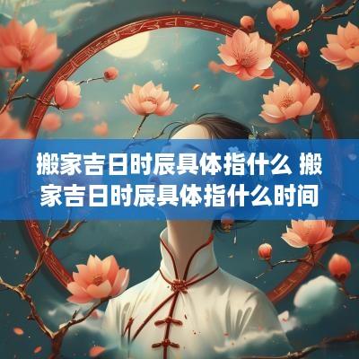 搬家吉日时辰具体指什么 搬家吉日时辰具体指什么时间
