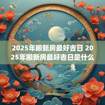 2025年搬新房最好吉日 2025年搬新房最好吉日是什么
