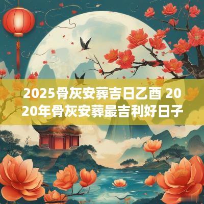 2025骨灰安葬吉日乙酉 2025年骨灰安葬最吉利好日子