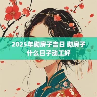 2025年砌房子吉日 砌房子什么日子动工好 2025年砌房子吉日 砌房子什么日子动工好