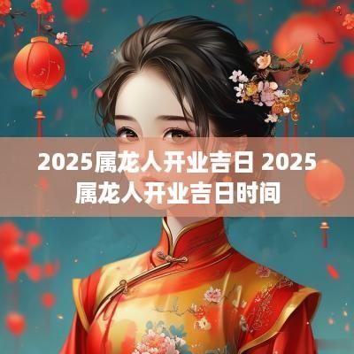 2025属龙人开业吉日 2025属龙人开业吉日时间
