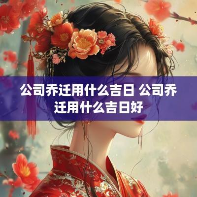 公司乔迁用什么吉日 公司乔迁用什么吉日好