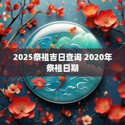 2025祭祖吉日查询 2025年祭祖日期