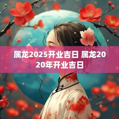 属龙2025开业吉日 属龙2025年开业吉日