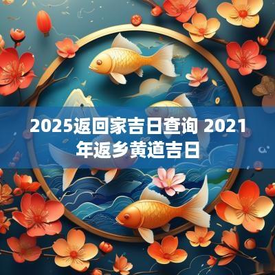 2025返回家吉日查询 2025年返乡黄道吉日