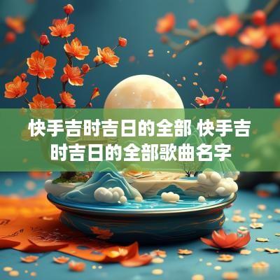 快手吉时吉日的全部 快手吉时吉日的全部歌曲名字