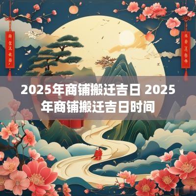 2025年商铺搬迁吉日 2025年商铺搬迁吉日时间