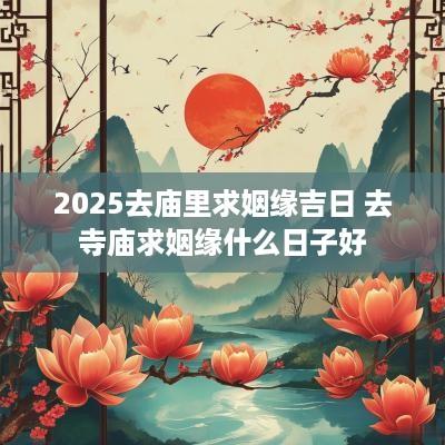 2025去庙里求姻缘吉日 去寺庙求姻缘什么日子好