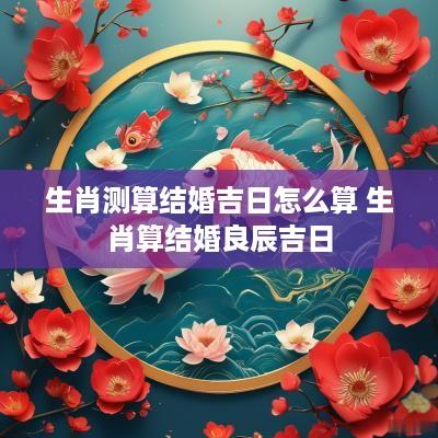 生肖测算结婚吉日怎么算 生肖算结婚良辰吉日