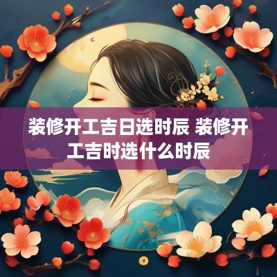 装修开工吉日选时辰 装修开工吉时选什么时辰