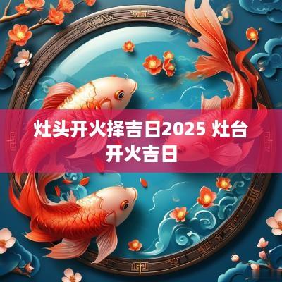 灶头开火择吉日2025 灶台开火吉日