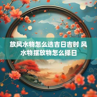 放风水物怎么选吉日吉时 风水物摆放物怎么择日