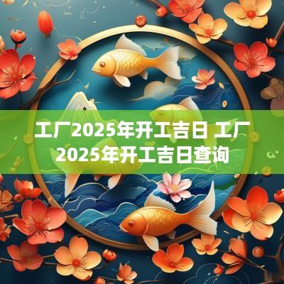 工厂2025年开工吉日 工厂2025年开工吉日查询