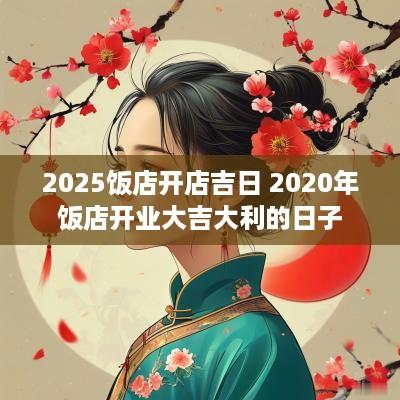 2025饭店开店吉日 2025年饭店开业大吉大利的日子