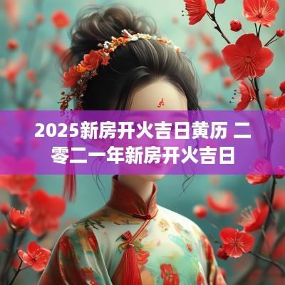 2025新房开火吉日黄历 二零二一年新房开火吉日