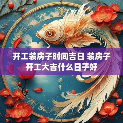 开工装房子时间吉日 装房子开工大吉什么日子好