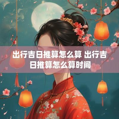 出行吉日推算怎么算 出行吉日推算怎么算时间