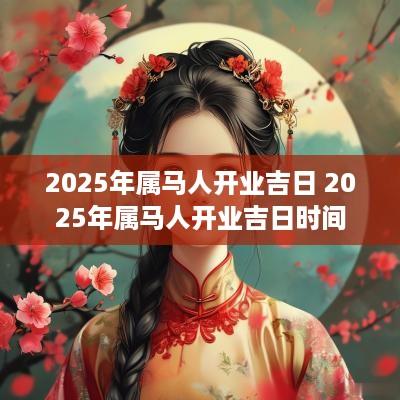 2025年属马人开业吉日 2025年属马人开业吉日时间