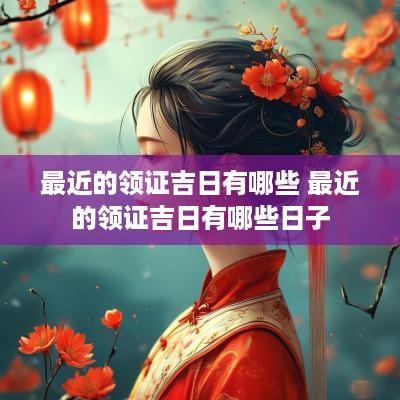 最近的领证吉日有哪些 最近的领证吉日有哪些日子