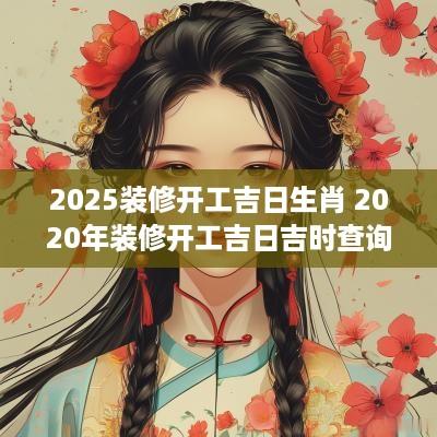 2025装修开工吉日生肖 2025年装修开工吉日吉时查询