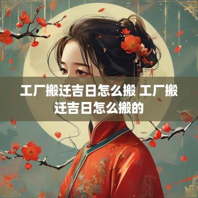 工厂搬迁吉日怎么搬 工厂搬迁吉日怎么搬的