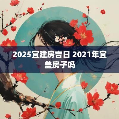 2025宜建房吉日 2025年宜盖房子吗