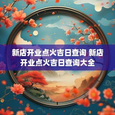 新店开业点火吉日查询 新店开业点火吉日查询大全