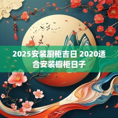 2025安装厨柜吉日 2025适合安装橱柜日子