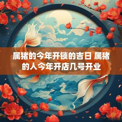 属猪的今年开锁的吉日 属猪的人今年开店几号开业