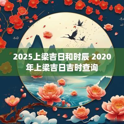 2025上梁吉日和时辰 2025年上梁吉日吉时查询