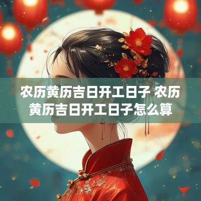 农历黄历吉日开工日子 农历黄历吉日开工日子怎么算