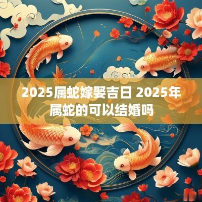2025属蛇嫁娶吉日 2025年属蛇的可以结婚吗