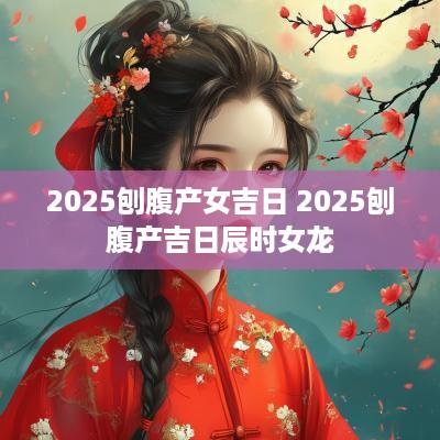 2025刨腹产女吉日 2025刨腹产吉日辰时女龙