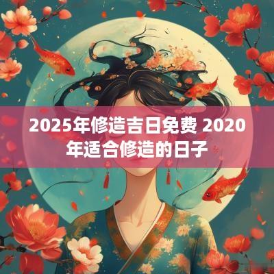 2025年修造吉日免费 2025年适合修造的日子 2025年修造吉日免费 2025年适合修造的日子