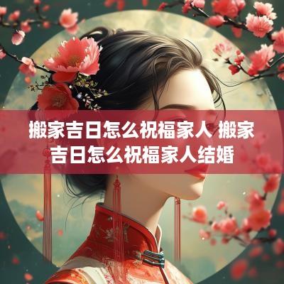 搬家吉日怎么祝福家人 搬家吉日怎么祝福家人结婚