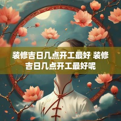 装修吉日几点开工最好 装修吉日几点开工最好呢