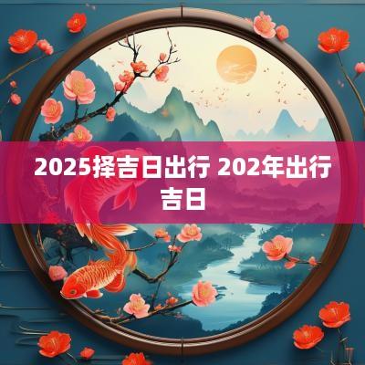 2025择吉日出行 202年出行吉日