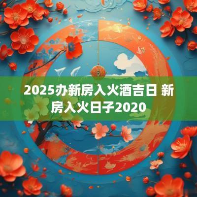 2025办新房入火酒吉日 新房入火日子2025