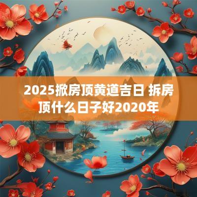 2025掀房顶黄道吉日 拆房顶什么日子好2025年