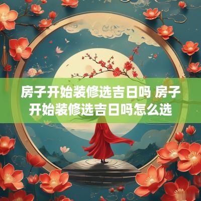 房子开始装修选吉日吗 房子开始装修选吉日吗怎么选