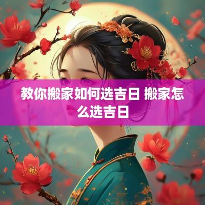 教你搬家如何选吉日 搬家怎么选吉日