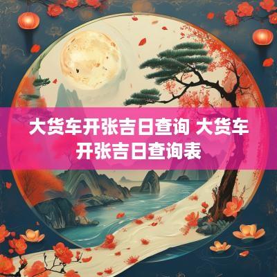 大货车开张吉日查询 大货车开张吉日查询表