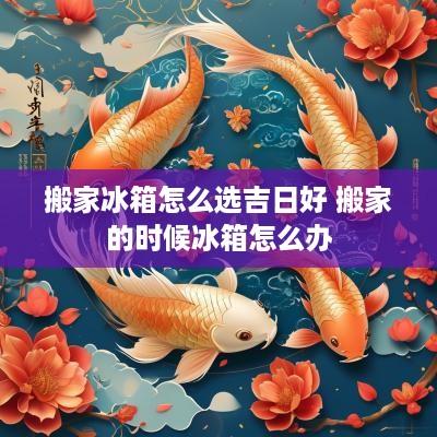 搬家冰箱怎么选吉日好 搬家的时候冰箱怎么办